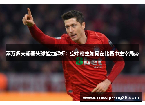 莱万多夫斯基头球能力解析:空中霸主如何在比赛中主宰局势 莱万多夫斯基头球能力解析:空中霸主如何在比赛中主宰局势