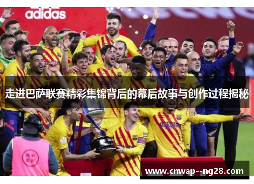 走进巴萨联赛精彩集锦背后的幕后故事与创作过程揭秘