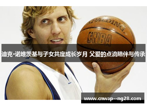 迪克·诺维茨基与子女共度成长岁月 父爱的点滴陪伴与传承 迪克·诺维茨基与子女共度成长岁月 父爱的点滴陪伴与传承