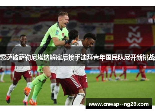 索萨被萨勒尼塔纳解雇后接手迪拜青年国民队展开新挑战 索萨被萨勒尼塔纳解雇后接手迪拜青年国民队展开新挑战