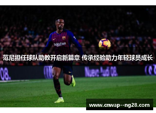 范尼担任球队助教开启新篇章 传承经验助力年轻球员成长 范尼担任球队助教开启新篇章 传承经验助力年轻球员成长