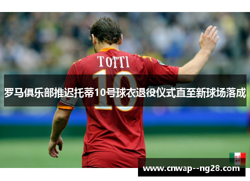 罗马俱乐部推迟托蒂10号球衣退役仪式直至新球场落成 罗马俱乐部推迟托蒂10号球衣退役仪式直至新球场落成