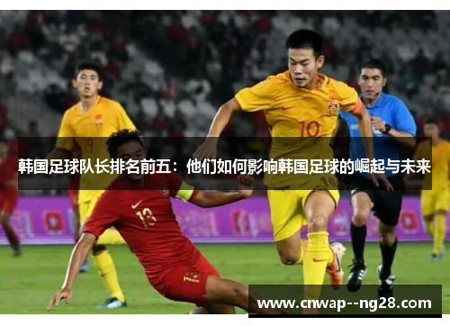 韩国足球队长排名前五:他们如何影响韩国足球的崛起与未来 韩国足球队长排名前五:他们如何影响韩国足球的崛起与未来